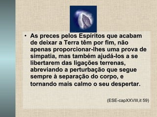 As preces pelos Espíritos que acabam de deixar a Terra têm por fim, não apenas proporcionar-lhes uma prova de simpatia, mas também ajudá-los a se libertarem das ligações terrenas, abreviando a perturbação que segue sempre à separação do corpo, e tornando mais calmo o seu despertar.   (ESE-capXXVIII,it 59) 
