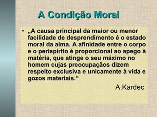 A Condição Moral „ A causa principal da maior ou menor facilidade de desprendimento é o estado moral da alma. A afinidade entre o corpo e o perispírito é proporcional ao apego à matéria, que atinge o seu máximo no homem cujas preocupaçãos dizem respeito exclusiva e unicamente à vida e gozos materiais.“ A.Kardec  