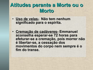 Atitudes perante a Morte ou o Morto Uso de velas-   Não tem nenhum significado para o espírita.  Cremação de cadáveres-  Emmanuel aconselha esperar-se 72 horas para efeturar-se a cremação, pois morrer não é libertar-se, a cessação dos movimentos do corpo nem sempre é o fim do transe. 