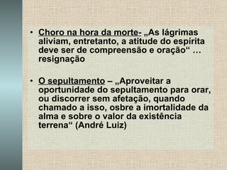 Choro na hora da morte-  „As lágrimas aliviam, entretanto, a atitude do espírita deve ser de compreensão e oração“ … resignação O sepultamento  – „Aproveitar a oportunidade do sepultamento para orar, ou discorrer sem afetação, quando chamado a isso, osbre a imortalidade da alma e sobre o valor da existência terrena“ (André Luiz) 