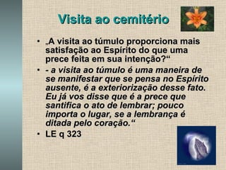 Visita ao cemitério „ A visita ao túmulo proporciona mais satisfação ao Espírito do que uma prece feita em sua intenção?“ - a visita ao túmulo é uma maneira de se manifestar que se pensa no Espírito ausente, é a exteriorização desse fato. Eu já vos disse que é a prece que santifica o ato de lembrar; pouco importa o lugar, se a lembrança é ditada pelo coração.“   LE q 323  