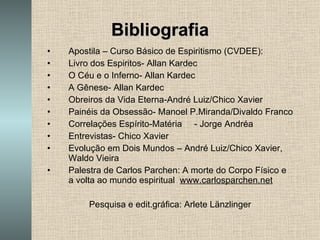 Bibliografia Apostila – Curso Básico de Espiritismo (CVDEE): Livro dos Espiritos- Allan Kardec O Céu e o Inferno- Allan Kardec A Gênese- Allan Kardec Obreiros da Vida Eterna-André Luiz/Chico Xavier Painéis da Obsessão- Manoel P.Miranda/Divaldo Franco Correlações Espírito-Matéria  - Jorge Andréa Entrevistas- Chico Xavier Evolução em Dois Mundos – André Luiz/Chico Xavier, Waldo Vieira Palestra de Carlos Parchen: A morte do Corpo Físico e a volta ao mundo espiritual  www.carlosparchen.net Pesquisa e edit.gráfica: Arlete Länzlinger 