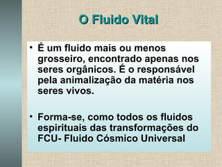 O Fluido Vital É um fluido mais ou menos grosseiro, encontrado apenas nos seres orgânicos. É o responsável pela animalização da matéria nos seres vivos. Forma-se, como todos os fluidos espirituais das transformações do FCU- Fluido Cósmico Universal 
