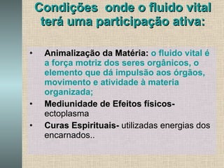 Condições  onde o fluido vital terá uma participação ativa: Animalização da Matéria:   o fluido vital é a força motriz dos seres orgânicos, o elemento que dá impulsão aos órgãos, movimento e atividade à materia organizada; Mediunidade de Efeitos físicos-   ectoplasma Curas Espirituais-  utilizadas energias dos encarnados.. 