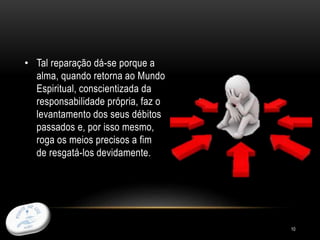 10
• Tal reparação dá-se porque a
alma, quando retorna ao Mundo
Espiritual, conscientizada da
responsabilidade própria, faz o
levantamento dos seus débitos
passados e, por isso mesmo,
roga os meios precisos a fim
de resgatá-los devidamente.
 