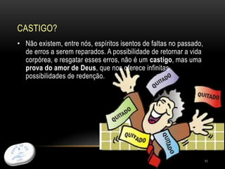 CASTIGO?
11
• Não existem, entre nós, espíritos isentos de faltas no passado,
de erros a serem reparados. A possibilidade de retornar a vida
corpórea, e resgatar esses erros, não é um castigo, mas uma
prova do amor de Deus, que nos oferece infinitas
possibilidades de redenção.
 