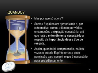 QUANDO?
14
• Mas por que só agora?
• Somos Espíritos em aprendizado e, por
este motivo, vamos adiando por várias
encarnações a expiação necessária, até
que haja o entendimento necessário a
respeito da importância desse tipo de
resgate.
• Assim, quando há compreensão, muitas
vezes o próprio Espírito errante pede
permissão para cumprir o que é necessário
para seu adiantamento.
 
