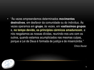 15
• “Às vezes empreendemos determinados movimentos
destrutivos, em desfavor da comunidade ou do indivíduo. Às
vezes operamos em grupo, às vezes, em vastíssimos grupos
e, no tempo devido, os princípios cármicos amadurecem, e
nós resgatamos as nossas dívidas, reunindo-nos uns com os
outros, quando estamos acumpliciados nas mesmas culpas,
porque a Lei de Deus é formada de justiça e de misericórdia.”
Chico Xavier
 