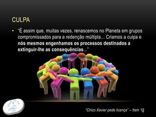 • “É assim que, muitas vezes, renascemos no Planeta em grupos
compromissados para a redenção múltipla... Criamos a culpa e
nós mesmos engenhamos os processos destinados a
extinguir-lhe as consequências...”
“Chico Xavier pede licença” – Item 19
CULPA
16
 