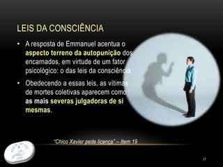 LEIS DA CONSCIÊNCIA
17
• A resposta de Emmanuel acentua o
aspecto terreno da autopunição dos
encarnados, em virtude de um fator
psicológico: o das leis da consciência.
• Obedecendo a essas leis, as vítimas
de mortes coletivas aparecem como
as mais severas julgadoras de si
mesmas.
“Chico Xavier pede licença” – Item 19
 