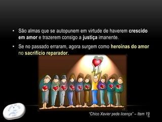 • São almas que se autopunem em virtude de haverem crescido
em amor e trazerem consigo a justiça imanente.
• Se no passado erraram, agora surgem como heroínas do amor
no sacrifício reparador.
“Chico Xavier pede licença” – Item 1918
 