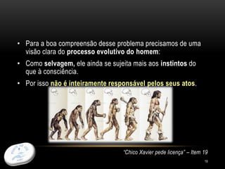 • Para a boa compreensão desse problema precisamos de uma
visão clara do processo evolutivo do homem:
• Como selvagem, ele ainda se sujeita mais aos instintos do
que à consciência.
• Por isso não é inteiramente responsável pelos seus atos.
“Chico Xavier pede licença” – Item 19
19
 