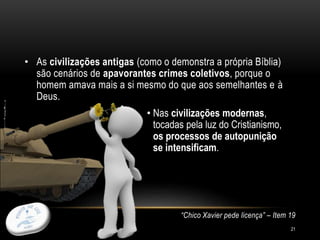 21
• As civilizações antigas (como o demonstra a própria Bíblia)
são cenários de apavorantes crimes coletivos, porque o
homem amava mais a si mesmo do que aos semelhantes e à
Deus.
• Nas civilizações modernas,
tocadas pela luz do Cristianismo,
os processos de autopunição
se intensificam.
“Chico Xavier pede licença” – Item 19
 
