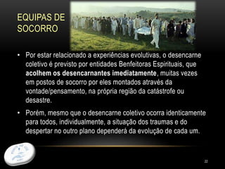 EQUIPAS DE
SOCORRO
22
• Por estar relacionado a experiências evolutivas, o desencarne
coletivo é previsto por entidades Benfeitoras Espirituais, que
acolhem os desencarnantes imediatamente, muitas vezes
em postos de socorro por eles montados através da
vontade/pensamento, na própria região da catástrofe ou
desastre.
• Porém, mesmo que o desencarne coletivo ocorra identicamente
para todos, individualmente, a situação dos traumas e do
despertar no outro plano dependerá da evolução de cada um.
 