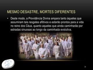 MESMO DESASTRE, MORTES DIFERENTES
23
• Deste modo, a Providência Divina ampara tanto àqueles que
assumiram tais resgates aflitivos e estarão prontos para a vida
no reino dos Céus, quanto aqueles que ainda caminharão por
estradas sinuosas ao longo da caminhada evolutiva.
 