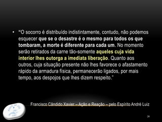 24
• “O socorro é distribuído indistintamente, contudo, não podemos
esquecer que se o desastre é o mesmo para todos os que
tombaram, a morte é diferente para cada um. No momento
serão retirados da carne tão-somente aqueles cuja vida
interior lhes outorga a imediata liberação. Quanto aos
outros, cuja situação presente não lhes favorece o afastamento
rápido da armadura física, permanecerão ligados, por mais
tempo, aos despojos que lhes dizem respeito.”
Francisco Cândido Xavier – Ação e Reação – pelo Espírito André Luiz
 