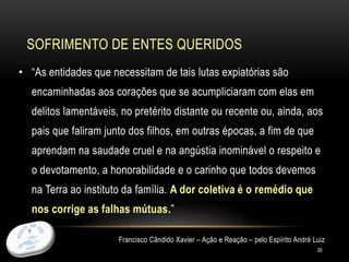 SOFRIMENTO DE ENTES QUERIDOS
26
• “As entidades que necessitam de tais lutas expiatórias são
encaminhadas aos corações que se acumpliciaram com elas em
delitos lamentáveis, no pretérito distante ou recente ou, ainda, aos
pais que faliram junto dos filhos, em outras épocas, a fim de que
aprendam na saudade cruel e na angústia inominável o respeito e
o devotamento, a honorabilidade e o carinho que todos devemos
na Terra ao instituto da família. A dor coletiva é o remédio que
nos corrige as falhas mútuas.”
Francisco Cândido Xavier – Ação e Reação – pelo Espírito André Luiz
 