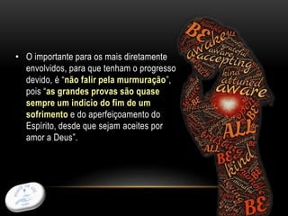27
• O importante para os mais diretamente
envolvidos, para que tenham o progresso
devido, é “não falir pela murmuração”,
pois “as grandes provas são quase
sempre um indício do fim de um
sofrimento e do aperfeiçoamento do
Espírito, desde que sejam aceites por
amor a Deus”.
 