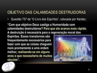 OBJETIVO DAS CALAMIDADES DESTRUIDORAS
28
• Questão 737 de “O Livro dos Espíritos”, colocada por Kardec:
“Com que objetivo Deus castiga a Humanidade com
calamidades destruidoras? Para que ela avance mais rápido.
A destruição é necessária para a regeneração moral dos
Espíritos. Esses transtornos são
frequentemente necessários para
fazer com que as coisas cheguem
mais prontamente a uma ordem
melhor, realizando-se em alguns
anos o que necessitaria de muitos
séculos”.
 