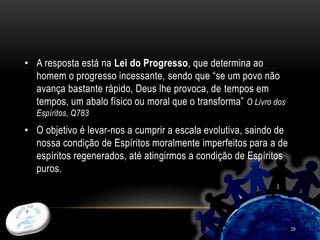 29
• A resposta está na Lei do Progresso, que determina ao
homem o progresso incessante, sendo que “se um povo não
avança bastante rápido, Deus lhe provoca, de tempos em
tempos, um abalo físico ou moral que o transforma” O Livro dos
Espíritos, Q783
• O objetivo é levar-nos a cumprir a escala evolutiva, saindo de
nossa condição de Espíritos moralmente imperfeitos para a de
espíritos regenerados, até atingirmos a condição de Espíritos
puros.
 