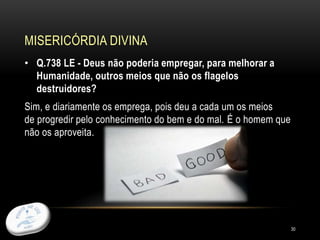 MISERICÓRDIA DIVINA
30
• Q.738 LE - Deus não poderia empregar, para melhorar a
Humanidade, outros meios que não os flagelos
destruidores?
Sim, e diariamente os emprega, pois deu a cada um os meios
de progredir pelo conhecimento do bem e do mal. É o homem que
não os aproveita.
 