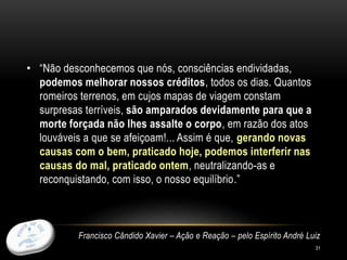 31
• “Não desconhecemos que nós, consciências endividadas,
podemos melhorar nossos créditos, todos os dias. Quantos
romeiros terrenos, em cujos mapas de viagem constam
surpresas terríveis, são amparados devidamente para que a
morte forçada não lhes assalte o corpo, em razão dos atos
louváveis a que se afeiçoam!... Assim é que, gerando novas
causas com o bem, praticado hoje, podemos interferir nas
causas do mal, praticado ontem, neutralizando-as e
reconquistando, com isso, o nosso equilíbrio.”
Francisco Cândido Xavier – Ação e Reação – pelo Espírito André Luiz
 