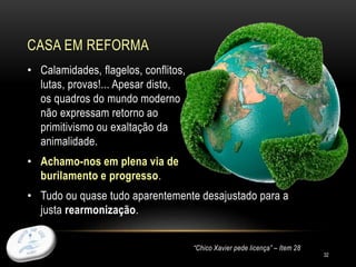 CASA EM REFORMA
32
• Calamidades, flagelos, conflitos,
lutas, provas!... Apesar disto,
os quadros do mundo moderno
não expressam retorno ao
primitivismo ou exaltação da
animalidade.
• Achamo-nos em plena via de
burilamento e progresso.
• Tudo ou quase tudo aparentemente desajustado para a
justa rearmonização.
“Chico Xavier pede licença” – Item 28
 