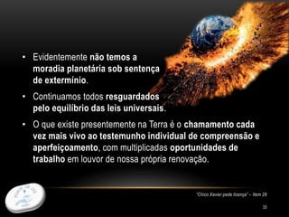 33
• Evidentemente não temos a
moradia planetária sob sentença
de extermínio.
• Continuamos todos resguardados
pelo equilíbrio das leis universais.
• O que existe presentemente na Terra é o chamamento cada
vez mais vivo ao testemunho individual de compreensão e
aperfeiçoamento, com multiplicadas oportunidades de
trabalho em louvor de nossa própria renovação.
“Chico Xavier pede licença” – Item 28
 