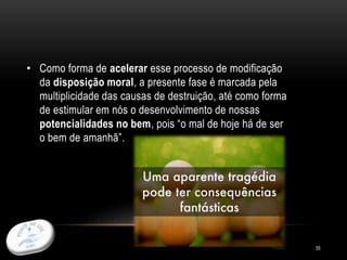 35
• Como forma de acelerar esse processo de modificação
da disposição moral, a presente fase é marcada pela
multiplicidade das causas de destruição, até como forma
de estimular em nós o desenvolvimento de nossas
potencialidades no bem, pois “o mal de hoje há de ser
o bem de amanhã”.
 