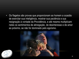 36
• Os flagelos são provas que proporcionam ao homem a ocasião
de exercitar sua inteligência, mostrar sua paciência e sua
resignação à vontade da Providência, e até mesmo multiplicam
neles os sentimentos de abnegação, de desinteresse e de amor
ao próximo, se não for dominado pelo egoísmo.
 
