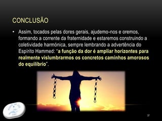 CONCLUSÃO
37
• Assim, tocados pelas dores gerais, ajudemo-nos e oremos,
formando a corrente da fraternidade e estaremos construindo a
coletividade harmónica, sempre lembrando a advertência do
Espírito Hammed: “a função da dor é ampliar horizontes para
realmente vislumbrarmos os concretos caminhos amorosos
do equilíbrio”.
 