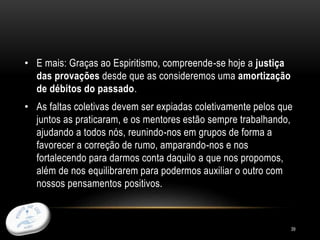 39
• E mais: Graças ao Espiritismo, compreende-se hoje a justiça
das provações desde que as consideremos uma amortização
de débitos do passado.
• As faltas coletivas devem ser expiadas coletivamente pelos que
juntos as praticaram, e os mentores estão sempre trabalhando,
ajudando a todos nós, reunindo-nos em grupos de forma a
favorecer a correção de rumo, amparando-nos e nos
fortalecendo para darmos conta daquilo a que nos propomos,
além de nos equilibrarem para podermos auxiliar o outro com
nossos pensamentos positivos.
 