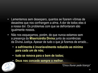 40
• Lamentemos sem desespero, quantos se fizerem vítimas de
desastres que nos confrangem a alma. A dor de todos eles é
a nossa dor. Os problemas com que se defrontaram são
igualmente nossos.
• Não nos esqueçamos, porém, de que nunca estamos sem
a presença da Misericórdia Divina junto às ocorrências
da Divina Justiça. Apesar de tudo o que já fizemos de errado...
• o sofrimento é invariavelmente reduzido ao mínimo
para cada um de nós;
• tudo se renova para o bem de todos;
• Deus nos concede sempre o melhor.
“Chico Xavier pede licença”
 
