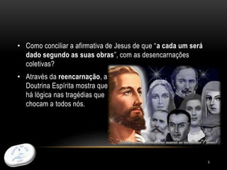 5
• Como conciliar a afirmativa de Jesus de que “a cada um será
dado segundo as suas obras”, com as desencarnações
coletivas?
• Através da reencarnação, a
Doutrina Espírita mostra que
há lógica nas tragédias que
chocam a todos nós.
 