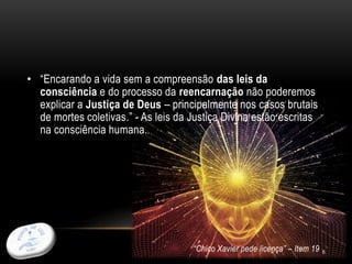 6
• “Encarando a vida sem a compreensão das leis da
consciência e do processo da reencarnação não poderemos
explicar a Justiça de Deus – principalmente nos casos brutais
de mortes coletivas.” - As leis da Justiça Divina estão escritas
na consciência humana.
“Chico Xavier pede licença” – Item 19
 