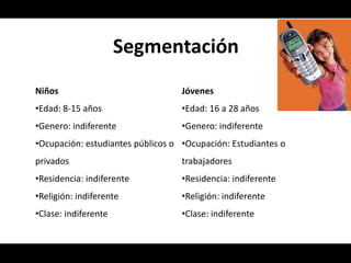 Segmentación
Niños                              Jóvenes
•Edad: 8-15 años                   •Edad: 16 a 28 años
•Genero: indiferente               •Genero: indiferente
•Ocupación: estudiantes públicos o •Ocupación: Estudiantes o
privados                           trabajadores
•Residencia: indiferente           •Residencia: indiferente
•Religión: indiferente             •Religión: indiferente
•Clase: indiferente                •Clase: indiferente
 