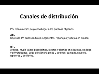 Canales de distribución
Por estos medios se piensa llegar a los públicos objetivos

ATL
Spots de TV, cuñas radiales, segmentos, reportajes y pautas en prensa


BTL
Afiches, mupis vallas publicitarias, talleres y charlas en escuelas, colegios
y universidades, pega de stickers, pines y botones, camisas, llaveros,
lapiceros y perifoneo.
 
