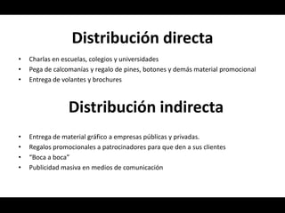 Distribución directa
•   Charlas en escuelas, colegios y universidades
•   Pega de calcomanías y regalo de pines, botones y demás material promocional
•   Entrega de volantes y brochures



                 Distribución indirecta
•   Entrega de material gráfico a empresas públicas y privadas.
•   Regalos promocionales a patrocinadores para que den a sus clientes
•   “Boca a boca”
•   Publicidad masiva en medios de comunicación
 