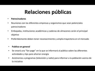 Relaciones públicas
•   Patrocinadores
•   Reuniones con las diferentes empresas y organismos que sean potenciales
    patrocinadores
•   Embajadas, instituciones académicas y cadenas de almacenes serán el principal
    objetivo
•   Preferiblemente deben tener reconocimiento y amplia trayectoria en el mercado


•   Publico en general
•   Se creará una “fan page” en la que se informará al público sobre las diferentes
    actividades y tips para ahorrar energía
•   Asistiremos a programas (televisión y radio) para informar a la población acerca de
    la iniciativa
 