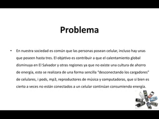 Problema
•   En nuestra sociedad es común que las personas posean celular, incluso hay unas
    que poseen hasta tres. El objetivo es contribuir a que el calentamiento global
    disminuya en El Salvador y otras regiones ya que no existe una cultura de ahorro
    de energía, esto se realizara de una forma sencilla “desconectando los cargadores”
    de celulares, i pods, mp3, reproductores de música y computadoras, que si bien es
    cierto a veces no están conectados a un celular continúan consumiendo energía.
 