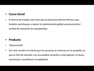 • Causa Social
•   El ahorro de energía, esto hace que las personas ahorren dinero y que
    también contribuyan a reducir el calentamiento global, promoviendo el
    cambio de actitud de los salvadoreños.



• Producto
•   “Desenchufla”

•   Con este nombre se intenta que las personas se interesen en la campaña, ya
    que es fácil de recordar y es una palabra conocida a nivel popular; se busca
    concienciar y sensibilizar a la población
 