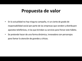 Propuesta de valor

•   En la actualidad no hay ninguna campaña, ni un cierto de grado de
    responsabilidad social por parte de las empresas que venden y distribuyen
    aparatos telefónicos, ni las que brindan su servicio para frenar este hábito.

•   Se pretende hacer de una forma dinámica, innovadora con personajes
    para llamar la atención de grandes y chicos.
 