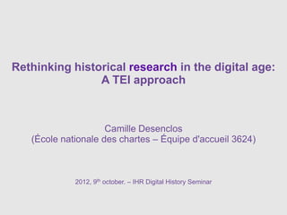 Rethinking historical research in the digital age:
                A TEI approach



                     Camille Desenclos
   (École nationale des chartes – Équipe d'accueil 3624)



             2012, 9th october. – IHR Digital History Seminar
 