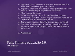    Projeto de Lei California – acesso as contas aos pais dos
             filhos as redes sociais, para monitorar.
            Pergunta: Vocês tem atualização, vocês permitem que seus
             filhos ou irmãos vejam o que vocês atualizem?
            Filtro começa da gente.
            Verbo “datilografar” for a do vocabulário da criança;
            A tecnologia facilita na metodologia de ensino, permitindo
             a aproximação do professor ao aluno;
            Regras das 3 horas de Tela: TV, Computador ou Tablet.
            Devemos nos basear em princípios passados, para não
             termos estragos muito pequenos durante a educação de
             um jovem.

            Palestrantes: -




Pais, Filhos e educação 2.0.
O Conteúdo
 