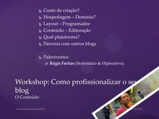    Custo de criação?
            Hospedagem – Domínio?
            Layout – Programador
            Conteúdo – Editoração
            Qual plataforma?
            Parceria com outros blogs

            Palestrantes:
                Régis Freitas (Sedentário & Hiperativo).



Workshop: Como profissionalizar o seu
blog
O Conteúdo
 