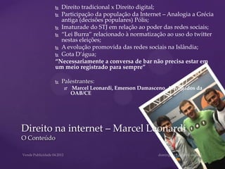  Direito tradicional x Direito digital;
          Participação da população da Internet – Analogia a Grécia
           antiga (decisões populares) Pólis;
          Imaturade do STJ em relação ao poder das redes sociais;

          “Lei Burra” relacionado à normatização ao uso do twitter
           nestas eleições;
          A evolução promovida das redes sociais na Islândia;

          Gota D’água;
         “Necessariamente a conversa de bar não precisa estar em
         um meio registrado para sempre”

            Palestrantes:
                 Marcel Leonardi, Emerson Damasceno, Advogados da
                  OAB/CE




Direito na internet – Marcel Leonardi
O Conteúdo
 