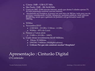    Córeia: 1MB – US$ 0,37/ Mês
            São Paulo: 1MB – R$ 34,00/Mês
            Ceará em 2007, 5/184 usavam internet, sendo que destas 5 cidades apenas 3%
             de toda população cearense usavam internet.
            Atualmente em Fortaleza, já possui um anel ótico de 300 km, tudo para uso do
             governo, considerando: escolas, delegacias, partições públicas, onde utilizam
             60 MB/Seg, sendo que o gabinete do prefeito e do governador usam 200
             MB/Seg.

            WiMax
            Novembro/2010
                 2.500 KM – 10 GB/s / 2 fibras – 6 GB/s
                 WiMax – 85% do Ceará
            Paraná a 5 anos atrás
                 2 MB/s x 10 GB/s – 1000%
            Custo desse investimento foi 65 Milhões.
                 Fibras: 52 Milhões.
                 DWDM: 5 Milhões (Multiplexadores).
                 Críticas: Por que não construir escolas? Hospitais?



Apresentação : Cinturão Digital
O Conteúdo
 