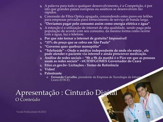    A palavra para todo e qualquer desenvolvimento, é a Competição, é por
             isto que grandes países europeus ou asiáticos se desenvolvem tão
             rápidos.
            Concessão de Fibra Optica apagada, concendendo estes pares em leilões
             para empresas privadas para fornecimento de serviço de banda larga.
            “Devíamos pagar pelo consumo assim como energia elétrica e água”
            A intenção é a utilização de internet de alta qualidade, sendo paga pela
             população de acordo com seu consumo, da mesma forma como ocorre
             com a água, luz e telefone.
            Por que não tornar a internet de gratuita? Impossível!
            “15% do preço que se cobra em São Paulo”
            “Governo quer quebrar monopólio”
            “TeleSaúde” – Onde o médico independente de onde ele esteja , ele
             pode atender o paciente via internet e ainda prescrever medicação.
            Análise de redes sociais – “8h a 9h da manhã é o Pico em que as pessoas
             usam as redes sociais” - @CIDIFGOMES Governador do Ceará
            Etice.ce.gov.br- Licitações - Termo de Referência
            Vídeo!
            Palestrante
                 Fernando Carvalho, presidente da Empresa de Tecnologia da Informação do
                  Ceará (ETICE)



Apresentação : Cinturão Digital
O Conteúdo
 