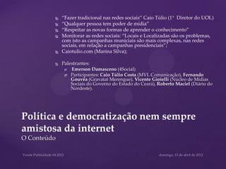    “Fazer tradicional nas redes sociais” Caio Túlio (1° Diretor do UOL)
            “Qualquer pessoa tem poder de mídia”
            “Respeitar as novas formas de aprender o conhecimento”
            Monitorar as redes sociais: “Locais e Localizadas são os problemas,
             com isto as campanhas municiais são mais complexas, nas redes
             sociais, em relação a campanhas presidenciais”;
            Caiotulio.com (Marina Silva);

            Palestrantes:
                 Emerson Damasceno (4Social)
                 Participantes: Caio Túlio Costa (MVL Comunicação), Fernando
                  Gouvêa (Gravatai Merengue), Vicente Gioielli (Núcleo de Mídias
                  Sociais do Governo do Estado do Ceará), Roberto Maciel (Diário do
                  Nordeste).




Política e democratização nem sempre
amistosa da internet
O Conteúdo
 