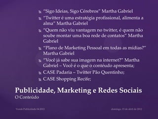    “Sigo Ideias, Sigo Cérebros” Martha Gabriel
            “Twitter é uma estratégia profissional, alimenta a
             alma” Martha Gabriel
            “Quem não viu vantagem no twitter, é quem não
             soube montar uma boa rede de contatos” Martha
             Gabriel
            “Plano de Marketing Pessoal em todas as mídias?”
             Martha Gabriel
            “Você já sabe sua imagem na internet?” Martha
             Gabriel – Você é o que o contéudo apresenta;
            CASE Padaria – Twitter Pão Quentinho;
            CASE Shopping Recife;

Publicidade, Marketing e Redes Sociais
O Conteúdo
 